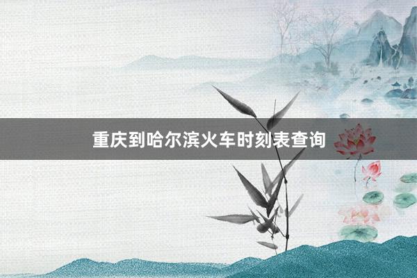 重庆到哈尔滨火车时刻表查询